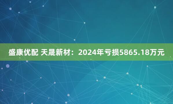 盛康优配 天晟新材：2024年亏损5865.18万元