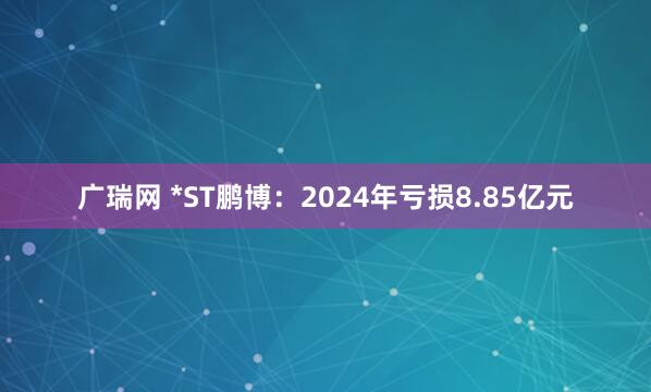 广瑞网 *ST鹏博：2024年亏损8.85亿元