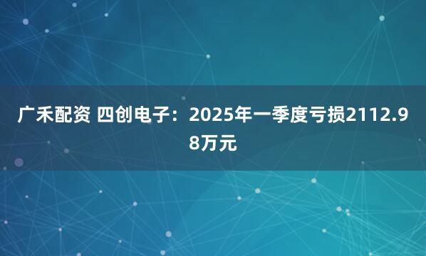 广禾配资 四创电子：2025年一季度亏损2112.98万元