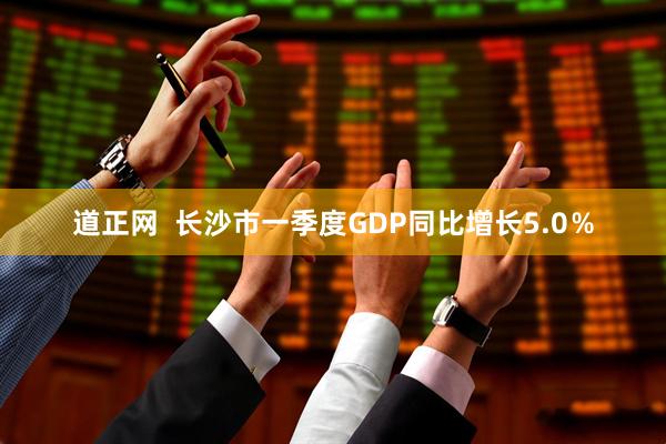 道正网  长沙市一季度GDP同比增长5.0％