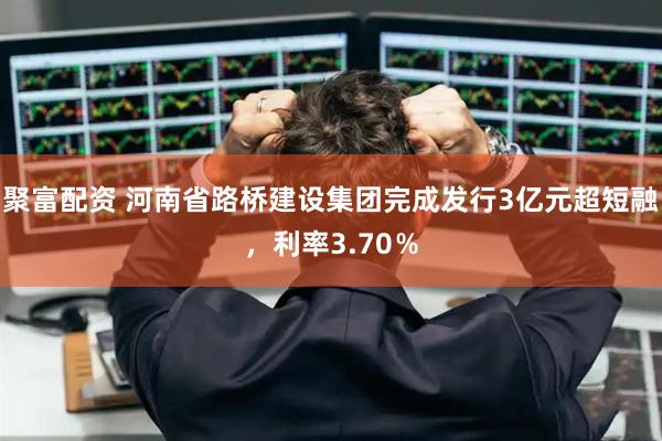 聚富配资 河南省路桥建设集团完成发行3亿元超短融，利率3.70％