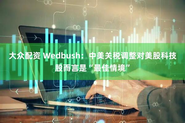 大众配资 Wedbush：中美关税调整对美股科技股而言是“最佳情境”