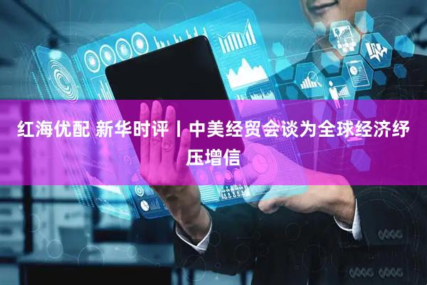 红海优配 新华时评丨中美经贸会谈为全球经济纾压增信