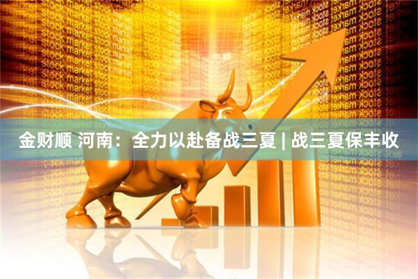 金财顺 河南：全力以赴备战三夏 | 战三夏保丰收