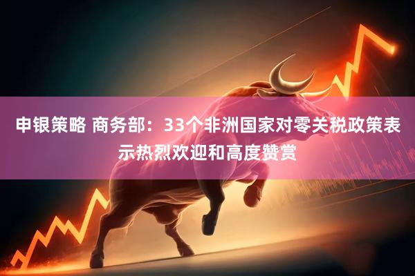 申银策略 商务部：33个非洲国家对零关税政策表示热烈欢迎和高度赞赏
