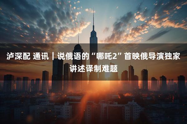 泸深配 通讯｜说俄语的“哪吒2”首映　俄导演独家讲述译制难题