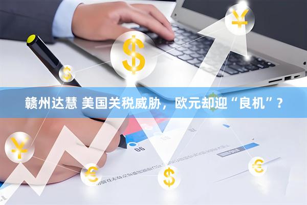 赣州达慧 美国关税威胁，欧元却迎“良机”？