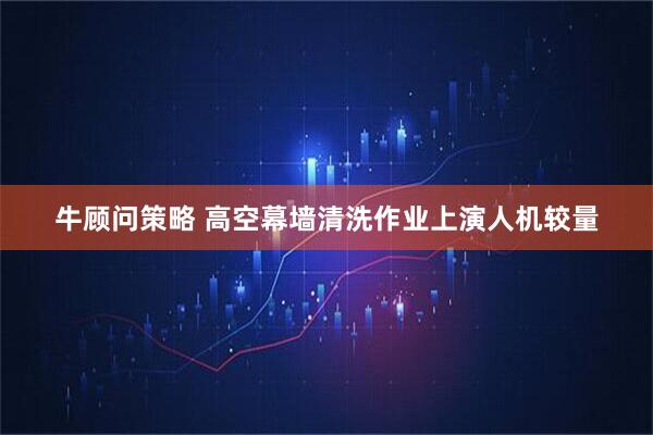 牛顾问策略 高空幕墙清洗作业上演人机较量