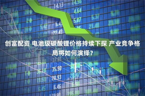 创富配资 电池级碳酸锂价格持续下探 产业竞争格局将如何演绎？