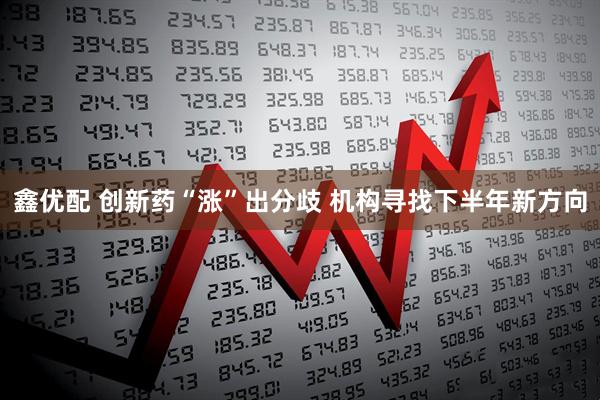 鑫优配 创新药“涨”出分歧 机构寻找下半年新方向