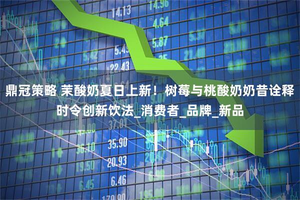 鼎冠策略 茉酸奶夏日上新！树莓与桃酸奶奶昔诠释时令创新饮法_消费者_品牌_新品