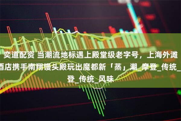 奕道配资 当潮流地标遇上殿堂级老字号,上海外滩 W 酒店携手南翔馒头殿玩出魔都新「蒸」潮_摩登_传统_风味