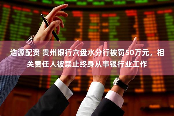 浩源配资 贵州银行六盘水分行被罚50万元，相关责任人被禁止终身从事银行业工作