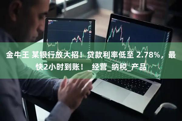 金牛王 某银行放大招！贷款利率低至 2.78%，最快2小时到账！_经营_纳税_产品
