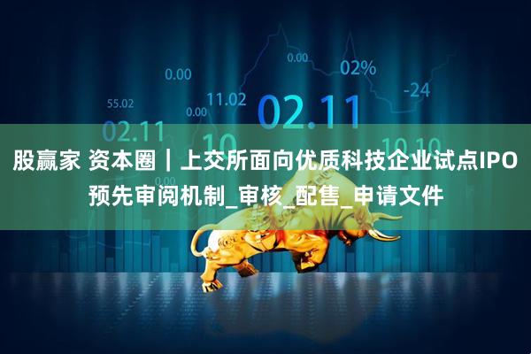 股赢家 资本圈｜上交所面向优质科技企业试点IPO预先审阅机制_审核_配售_申请文件