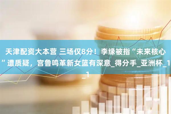天津配资大本营 三场仅8分！李缘被指“未来核心”遭质疑，宫鲁鸣革新女篮有深意_得分手_亚洲杯_1
