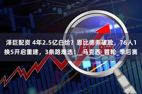 泽巨配资 4年2.5亿白给？恩比德撕破脸，76人1换5开启重建，3条路难选！_马克西_首轮_季后赛