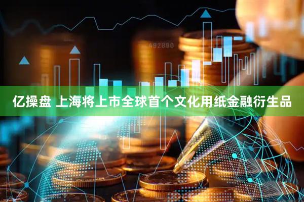 亿操盘 上海将上市全球首个文化用纸金融衍生品