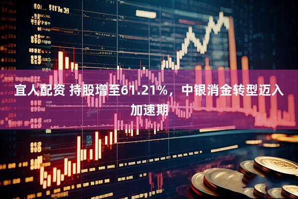 宜人配资 持股增至61.21%，中银消金转型迈入加速期