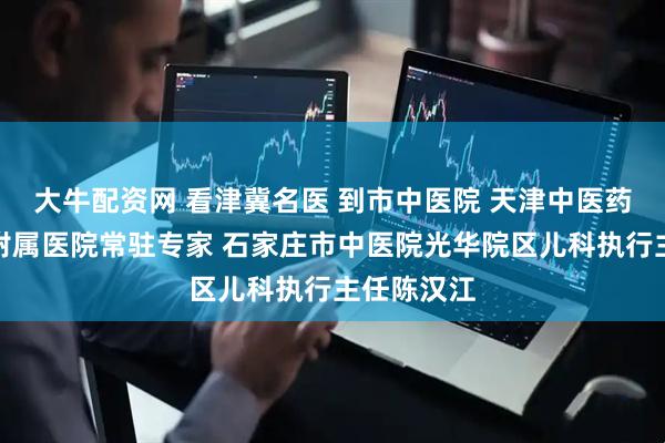 大牛配资网 看津冀名医 到市中医院 天津中医药大学第一附属医院常驻专家 石家庄市中医院光华院区儿科执行主任陈汉江