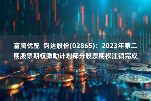 富腾优配  钧达股份(02865)：2023年第二期股票期权激励计划部分股票期权注销完成