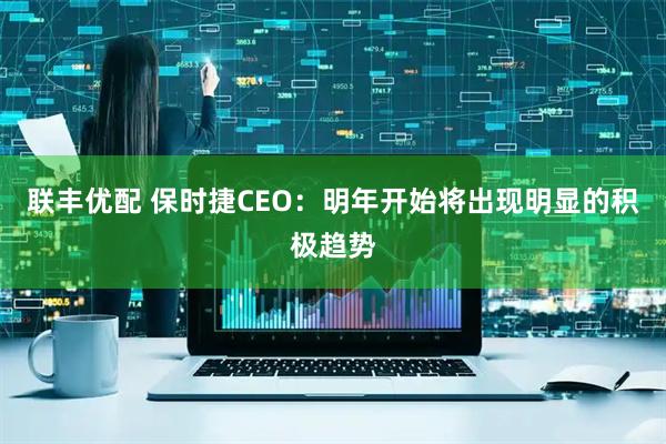 联丰优配 保时捷CEO：明年开始将出现明显的积极趋势
