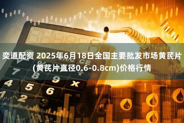 奕道配资 2025年6月18日全国主要批发市场黄芪片(黄芪片直径0.6-0.8cm)价格行情