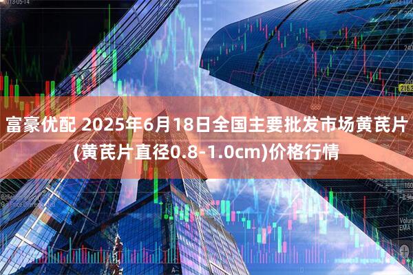 富豪优配 2025年6月18日全国主要批发市场黄芪片(黄芪片直径0.8-1.0cm)价格行情