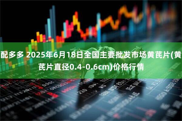 配多多 2025年6月18日全国主要批发市场黄芪片(黄芪片直径0.4-0.6cm)价格行情