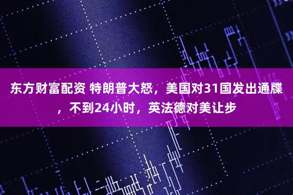 东方财富配资 特朗普大怒，美国对31国发出通牒，不到24小时，英法德对美让步